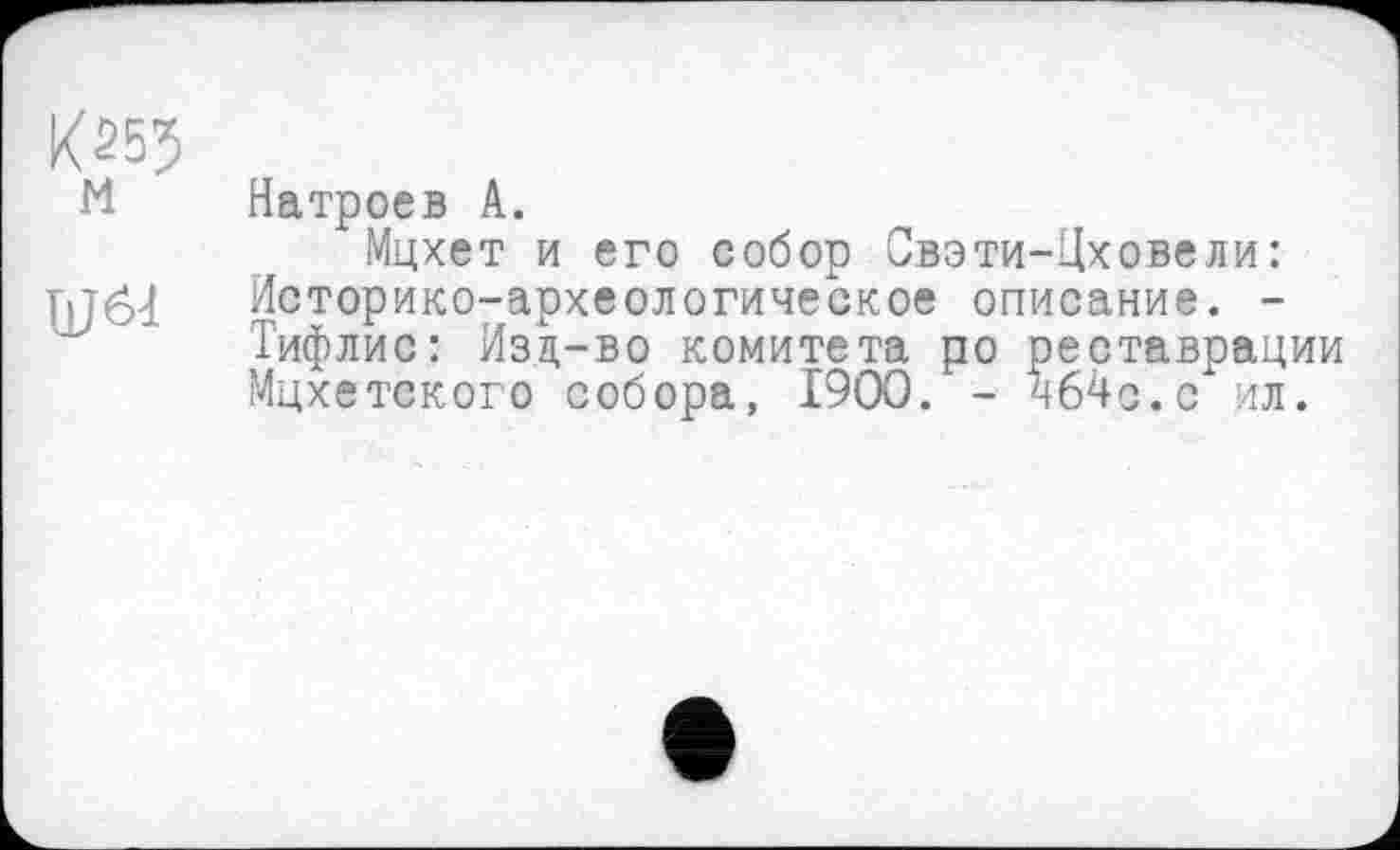 ﻿№5 и
Ш64
Натроев А.
Мцхет и его собор Свэти-Цховели: Историко-археологическое описание. -Тифлис: Изд-во комитета ро реставрации Мцхетского собора, I9OO. - ч64с.с ил.